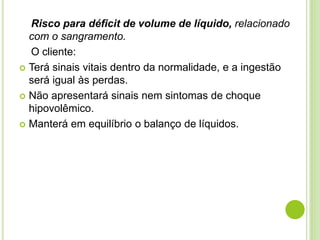 Risco para déficit de volume de líquido, relacionado 
com o sangramento. 
O cliente: 
 Terá sinais vitais dentro da normalidade, e a ingestão 
será igual às perdas. 
 Não apresentará sinais nem sintomas de choque 
hipovolêmico. 
 Manterá em equilíbrio o balanço de líquidos. 
 