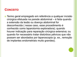 CONCEITO 
 Termo geral empregado em referência a qualquer incisão 
cirúrgica efetuada na parede abdominal – é feita quando 
a extensão da lesão ou doença abdominal for 
desconhecida ( nesse caso, esse procedimento é 
conhecido como laparotomia exploradora); quando 
houver indicação para reparação cirúrgica extensiva; ou 
quando for necessário tratar distúrbios pélvicos que não 
possam ser abordados por laparoscopia (p. ex., remoção 
de implantes endometriais muito grandes). 
 