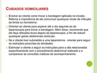 CUIDADOS DOMICILIARES 
 Ensinar ao cliente como trocar a bandagem aplicada na incisão. 
Reforce a importância de ele comunicar quaisquer sinais de infecção 
da ferida ou hematoma. 
 Orientar ao cliente para esperar até o dia seguinte ao da 
laparoscopia para trocar a bandagem. Além disso, recomende que 
ele faça refeições leves depois da laparoscopia, a fim de reduzir 
quaisquer gases abdominais residuais. 
 Se o cliente tiver submetido a uma laparotomia, orientar para seguir 
as restrições prescritas às atividades. 
 Estimular o cliente a seguir as instruções para a alta relacionadas 
especificamente com o procedimento abdominal realizado e a 
comparecer às consultas médicas de acompanhamento. 
