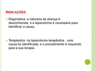 INDICAÇÕES 
 Diagnóstica: a natureza da doença é 
desconhecida, e a laparotomia é necessária para 
identificar a causa. 
 Terapêutica: na laparotomia terapêutica , uma 
causa foi identificada, e o procedimento é requerido 
para a sua terapia. 
 