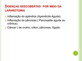 DOENÇAS DESCOBERTAS POR MEIO DA 
LAPAROTOMIA 
 Inflamação do apêndice (Apendicite Aguda). 
 Inflamação do pâncreas ( Pancreatite aguda ou 
crônica). 
 Câncer ( de ovário, cólon, pâncreas, fígado. 
 