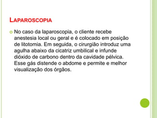 LAPAROSCOPIA 
 No caso da laparoscopia, o cliente recebe 
anestesia local ou geral e é colocado em posição 
de litotomia. Em seguida, o cirurgião introduz uma 
agulha abaixo da cicatriz umbilical e infunde 
dióxido de carbono dentro da cavidade pélvica. 
Esse gás distende o abdome e permite e melhor 
visualização dos órgãos. 
 