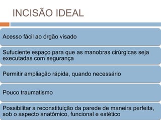 INCISÃO IDEAL
Acesso fácil ao órgão visado
Sufuciente espaço para que as manobras cirúrgicas seja
executadas com segurança
Permitir ampliação rápida, quando necessário
Pouco traumatismo
Possibilitar a reconstituição da parede de maneira perfeita,
sob o aspecto anatômico, funcional e estético
 