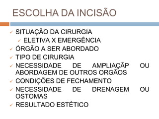 ESCOLHA DA INCISÃO
 SITUAÇÃO DA CIRURGIA
 ELETIVA X EMERGÊNCIA
 ÓRGÃO A SER ABORDADO
 TIPO DE CIRURGIA
 NECESSIDADE DE AMPLIAÇÃP OU
ABORDAGEM DE OUTROS ORGÃOS
 CONDIÇÕES DE FECHAMENTO
 NECESSIDADE DE DRENAGEM OU
OSTOMAS
 RESULTADO ESTÉTICO
 