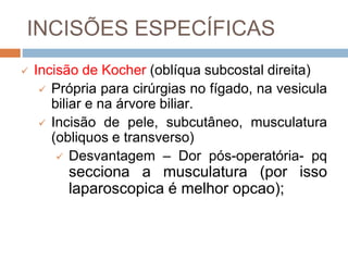 INCISÕES ESPECÍFICAS
 Incisão de Kocher (oblíqua subcostal direita)
 Própria para cirúrgias no fígado, na vesicula
biliar e na árvore biliar.
 Incisão de pele, subcutâneo, musculatura
(obliquos e transverso)
 Desvantagem – Dor pós-operatória- pq
secciona a musculatura (por isso
laparoscopica é melhor opcao);
 