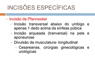 INCISÕES ESPECÍFICAS
 Incisão de Pfannestiel
 Incisão transversal abaixo do umbigo e
apenas 1 dedo acima da sínfese púbica
 Incisão arqueada (tranversal) na pele e
aponeurose
 Divulsão da musculatura- longitudinal
 Cesareanas, cirúrgias ginecológicas e
urológicas
 