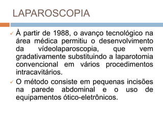 LAPAROSCOPIA
 À partir de 1988, o avanço tecnológico na
área médica permitiu o desenvolvimento
da vídeolaparoscopia, que vem
gradativamente substituindo a laparotomia
convencional em vários procedimentos
intracavitários.
 O método consiste em pequenas incisões
na parede abdominal e o uso de
equipamentos ótico-eletrônicos.
 