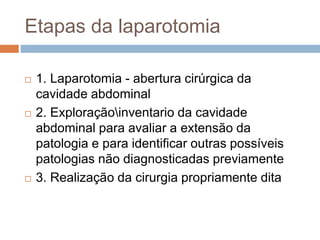Etapas da laparotomia
 1. Laparotomia - abertura cirúrgica da
cavidade abdominal
 2. Exploraçãoinventario da cavidade
abdominal para avaliar a extensão da
patologia e para identificar outras possíveis
patologias não diagnosticadas previamente
 3. Realização da cirurgia propriamente dita
 