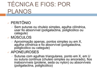 TÉCNICA E FIOS: POR
PLANOS
 PERITÔNIO
 Sem suturas ou chuleio simples, agulha cilíndrica,
usar fio absorvível (poligalactina, poliglicólico ou
categute)
 MÚSCULOS
 Aproximação apenas, pontos simples ou em X,
agulha cilíndrica e fio absorvível (poligalactina,
poliglicólico ou categute)
 APONEUROSES
 Suturas com agulhas triangulares, ponto em X, em U
ou sutura contínua (chuleio simples ou ancorado), fios
inabsorvíveis (prolene, seda ou nylon) ou absorvíveis
(poligalactina, poliglicólico)
 