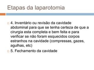 Etapas da laparotomia
 4. Inventário ou revisão da cavidade
abdominal para que se tenha certeza de que a
cirurgia esta completa e bem feita e para
verificar se não foram esquecidos corpos
estranhos na cavidade (compressas, gazes,
agulhas, etc)
 5. Fechamento da cavidade
 