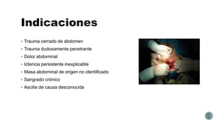  Trauma cerrado de abdomen
 Trauma dudosamente penetrante
 Dolor abdominal
 Ictericia persistente inexplicable
 Masa abdominal de origen no identificado
 Sangrado crónico
 Ascitis de causa desconocida
 