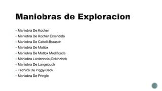  Maniobra De Kocher
 Maniobra De Kocher Extendida
 Maniobra De Cattell-Braasch
 Maniobra De Mattox
 Maniobra De Mattox Modificada
 Maniobra Lardennois-Ockinzinck
 Maniobra De Langebuch
 Técnica De Piggy-Back
 Maniobra De Pringle
 