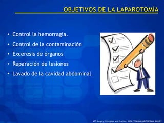• Control la hemorragia.
• Control de la contaminación
• Exceresis de órganos
• Reparación de lesiones
• Lavado de la cavidad abdominal.




                                    ACS Surgery: Principles and Practice, 2006, TRAUMA AND THERMAL INJURY
 