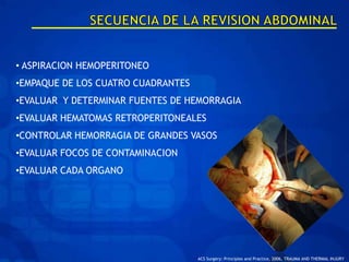 • ASPIRACION HEMOPERITONEO
•EMPAQUE DE LOS CUATRO CUADRANTES
•EVALUAR Y DETERMINAR FUENTES DE HEMORRAGIA
•EVALUAR HEMATOMAS RETROPERITONEALES
•CONTROLAR HEMORRAGIA DE GRANDES VASOS
•EVALUAR FOCOS DE CONTAMINACION
•EVALUAR CADA ORGANO




                                    ACS Surgery: Principles and Practice, 2006, TRAUMA AND THERMAL INJURY
 