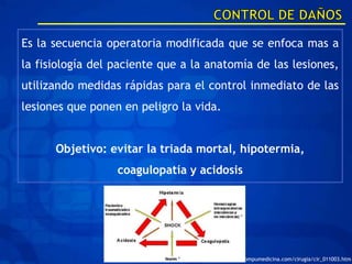Es la secuencia operatoria modificada que se enfoca mas a
la fisiología del paciente que a la anatomía de las lesiones,
utilizando medidas rápidas para el control inmediato de las
lesiones que ponen en peligro la vida.


      Objetivo: evitar la triada mortal, hipotermia,
                  coagulopatía y acidosis




                                    http://www.compumedicina.com/cirugia/cir_011003.htm
 