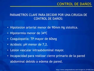 PARAMETROS CLAVE PARA DECIDIR POR UNA CIRUGIA DE
               CONTROL DE DAÑOS:

• Hipotesion arterial menor de 90mm Hg sistolica.
• Hipotermia menor de 34ºC
• Coagulopatia: TP mayor de 60seg
• Acidosis: pH menor de 7,2.
• Lesion vascular intraabdominal mayor.
• Incapacidad para realizar cierre primario de la pared
  abdominal debido a edema de pared.

                                  http://www.compumedicina.com/cirugia/cir_011003.htm
 