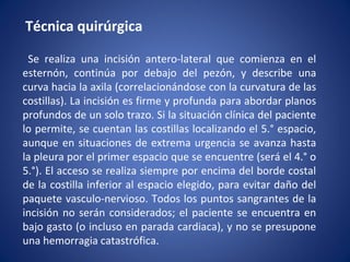 Técnica quirúrgica
Se realiza una incisión antero-lateral que comienza en el
esternón, continúa por debajo del pezón, y describe una
curva hacia la axila (correlacionándose con la curvatura de las
costillas). La incisión es firme y profunda para abordar planos
profundos de un solo trazo. Si la situación clínica del paciente
lo permite, se cuentan las costillas localizando el 5.° espacio,
aunque en situaciones de extrema urgencia se avanza hasta
la pleura por el primer espacio que se encuentre (será el 4.° o
5.°). El acceso se realiza siempre por encima del borde costal
de la costilla inferior al espacio elegido, para evitar daño del
paquete vasculo-nervioso. Todos los puntos sangrantes de la
incisión no serán considerados; el paciente se encuentra en
bajo gasto (o incluso en parada cardiaca), y no se presupone
una hemorragia catastrófica.
 