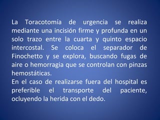 La Toracotomía de urgencia se realiza
mediante una incisión firme y profunda en un
solo trazo entre la cuarta y quinto espacio
intercostal. Se coloca el separador de
Finochetto y se explora, buscando fugas de
aire o hemorragia que se controlan con pinzas
hemostáticas.
En el caso de realizarse fuera del hospital es
preferible el transporte del paciente,
ocluyendo la herida con el dedo.
 