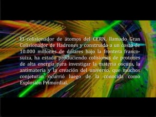 0 El colisionador de átomos del CERN, llamado Gran
 Colisionador de Hadrones y construido a un costo de
 10.000 millones de dólares bajo la frontera franco-
 suiza, ha estado produciendo colisiones de protones
 de alta energía para investigar la materia oscura, la
 antimateria y la creación del universo, que muchos
 conjeturan ocurrió luego de la conocida como
 Explosión Primordial.
 