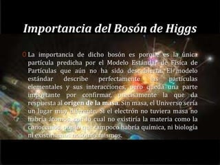 Importancia del Bosón de Higgs
0 La importancia de dicho bosón es porque es la única
 partícula predicha por el Modelo Estándar de Física de
 Partículas que aún no ha sido descubierta. El modelo
 estándar     describe    perfectamente     las   partículas
 elementales y sus interacciones, pero queda una parte
 importante por confirmar, precisamente la que da
 respuesta al origen de la masa. Sin masa, el Universo sería
 un lugar muy diferente. Si el electrón no tuviera masa no
 habría átomos, con lo cual no existiría la materia como la
 conocemos, por lo que tampoco habría química, ni biología
 ni existiríamos nosotros mismos.
 