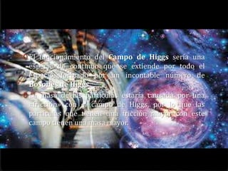 0 El funcionamiento del Campo de Higgs sería una
  especie de continuo que se extiende por todo el
  espacio, formado por un incontable número de
  Bosones de Higgs.
0 La masa de las partículas estaría causada por una
  «fricción» con el campo de Higgs, por lo que las
  partículas que tienen una fricción mayor con este
  campo tienen una masa mayor.
 