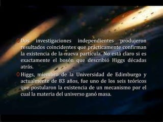 0 Dos    investigaciones independientes produjeron
  resultados coincidentes que prácticamente confirman
  la existencia de la nueva partícula. No está claro si es
  exactamente el bosón que describió Higgs décadas
  atrás.
0 Higgs, miembro de la Universidad de Edimburgo y
  actualmente de 83 años, fue uno de los seis teóricos
  que postularon la existencia de un mecanismo por el
  cual la materia del universo ganó masa.
 