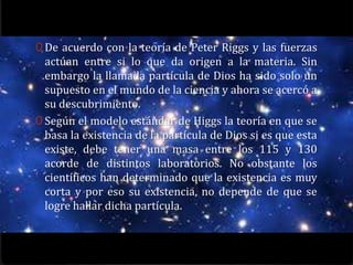 0 De acuerdo con la teoría de Peter Riggs y las fuerzas
  actúan entre si lo que da origen a la materia. Sin
  embargo la llamada partícula de Dios ha sido solo un
  supuesto en el mundo de la ciencia y ahora se acercó a
  su descubrimiento.
0 Según el modelo estándar de Higgs la teoría en que se
  basa la existencia de la partícula de Dios si es que esta
  existe, debe tener una masa entre los 115 y 130
  acorde de distintos laboratorios. No obstante los
  científicos han determinado que la existencia es muy
  corta y por eso su existencia, no depende de que se
  logre hallar dicha partícula.
 