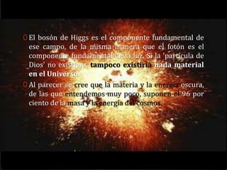 0 El bosón de Higgs es el componente fundamental de
  ese campo, de la misma manera que el fotón es el
  componente fundamental de la luz. Si la 'partícula de
  Dios' no existiera, tampoco existiría nada material
  en el Universo.
0 Al parecer se cree que la materia y la energía oscura,
  de las que entendemos muy poco, suponen el 96 por
  ciento de la masa y la energía del cosmos.
 