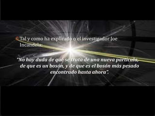 0 Tal y como ha explicado o el investigador Joe
 Incandela:

“No hay duda de que se trata de una nueva partícula,
 de que es un bosón, y de que es el bosón más pesado
              encontrado hasta ahora”.
 