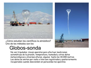 Globos-sonda No van tripulados. Llevan aparatos para efectuar mediciones automáticas de la presión, temperatura, humedad y otros datos meteorológicos a diversas alturas, algunos  hasta los 30.000 metros. Los datos se emiten por radio o bien son registrados y posteriormente recuperados cuando descienden en paracaídas los aparatos. ¿Cómo estudian los científicos la atmósfera? Uno de los métodos son los 
