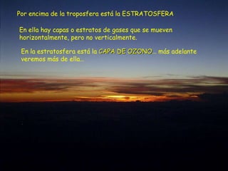 Por encima de la troposfera está la ESTRATOSFERA En ella hay capas o estratos de gases que se mueven horizontalmente, pero no verticalmente. En la estratosfera está la  CAPA DE OZONO … más adelante veremos más de ella… 