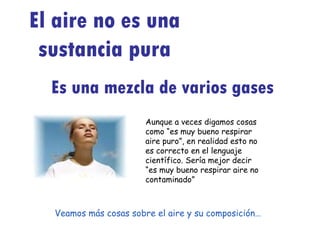 El aire no es una sustancia pura Es una mezcla de varios gases Aunque a veces digamos cosas como “es muy bueno respirar aire puro”, en realidad esto no es correcto en el lenguaje científico. Sería mejor decir “es muy bueno respirar aire no contaminado” Veamos más cosas sobre el aire y su composición… 
