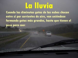 La lluvia Cuando las diminutas gotas de las nubes chocan entre sí por corrientes de aire, van uniéndose  formando gotas más grandes, hasta que tienen el peso para caer .   