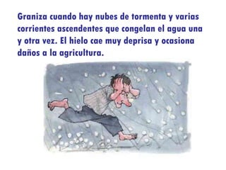 Graniza cuando hay nubes de tormenta y varias corrientes ascendentes que congelan el agua una y otra vez. El hielo cae muy deprisa y ocasiona daños a la agricultura. 