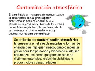 Contaminación atmosférica El  aire limpio  es transparente aunque cuando la observamos con su gran espesor manifiesta un bello color azul. Si a la atmósfera le añadimos el humo de los coches, de las fábricas, de las calefacciones, etc. lo oscurecemos, el aire se vuelve opaco y decimos que es  aire contaminado .   Se entiende por  contaminación atmosférica  la presencia en el aire de materias o formas de energía que impliquen riesgo, daño o molestia grave para las personas y bienes de cualquier naturaleza, así como que puedan atacar a distintos materiales, reducir la visibilidad o producir olores desagradables.   