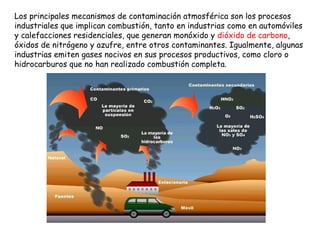 Los principales mecanismos de contaminación atmosférica son los procesos industriales que implican combustión, tanto en industrias como en automóviles y calefacciones residenciales, que generan monóxido y  dióxido de carbono , óxidos de nitrógeno y azufre, entre otros contaminantes. Igualmente, algunas industrias emiten gases nocivos en sus procesos productivos, como cloro o hidrocarburos que no han realizado combustión completa.  