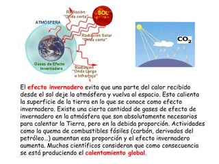 El  efecto invernadero  evita que una parte del calor recibido desde el sol deje la atmósfera y vuelva al espacio. Esto calienta la superficie de la tierra en lo que se conoce como efecto invernadero. Existe una cierta cantidad de gases de efecto de invernadero en la atmósfera que son absolutamente necesarios para calentar la Tierra, pero en la debida proporción. Actividades como la quema de combustibles fósiles (carbón, derivados del petróleo…) aumentan esa proporción y el efecto invernadero aumenta. Muchos científicos consideran que como consecuencia se está produciendo el  calentamiento global .  