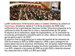 La  XV  Conferencia Internacional sobre el Cambio Climático  se celebró en  Copenhague , Dinamarca, desde el 7 al 18 de diciembre de 2009. Esta conferencia fue organizada por Naciones Unidas. Estuvieron presentes en la conferencia miles de expertos en clima y representantes de 192 países  El objetivo de la conferencia, según los organizadores, es "la conclusión de un acuerdo jurídicamente vinculante sobre el clima, válido en todo el mundo, que se aplica a partir de 2012". El objetivo final (a largo plazo) es la reducción mundial de las emisiones de CO2 en al menos un 50% en 2050 respecto a 1990, y para conseguirlo los países deben marcarse objetivos intermedios. Así, los países industrializados deberán reducir sus emisiones de gases de efecto invernadero entre un 25% y un 40%, respecto a los niveles de 1990 en el año 2020 y deberían alcanzar una reducción entre el 80% y el 95% para 2050. 