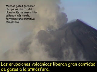 Las erupciones volcánicas liberan gran cantidad de gases a la atmósfera. Muchos gases quedaron atrapados dentro del planeta. Estos gases irían saliendo más tarde, formando una primitiva atmósfera. 