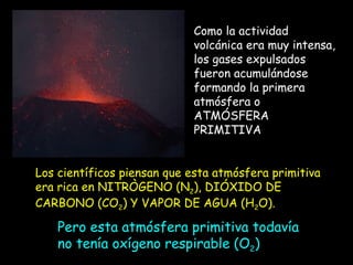 Como la actividad volcánica era muy intensa, los gases expulsados fueron acumulándose formando la primera atmósfera o ATMÓSFERA PRIMITIVA Los científicos piensan que esta atmósfera primitiva era rica en NITRÒGENO (N 2 ), DIÓXIDO DE CARBONO (CO 2 ) Y VAPOR DE AGUA (H 2 O). Pero esta atmósfera primitiva todavía no tenía oxígeno respirable (O 2 ) 