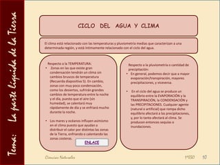 Tema:    La parte líquida de la TierraEL   CICLO   DEL   AGUA  Y CAMBIOS DE ESTADOLos procesos ligados al ciclo del agua nos van a ayudar a recordar ciertos cambios de estado. Veamos:VAPORIZACIÓNEs el paso genérico de líquido a gas.Cuando la vaporización se realiza a nivel de la superficie del líquido  y puede realizarse a cualquier temperatura, como sucede en mares, océanos, etc., el proceso se denomina EVAPORACIÓN.CONDENSACIÓNIndica el paso de gas a líquido, y sucede cuando el vapor de agua se condensa para formar las minúsculas gotas de agua que dan lugar a las nubes.La condensación para formar grandes gotas provocará la caída de estas a tierra (precipitaciones en forma sólida o líquida).FUSIÓNSi a medida que la gota de agua desciende la temperatura asciende lo suficiente,  el hielo (copo o granizo), fundirá para convertirse en agua líquida.Puede suceder también que la nieve o hielo acumulados en tierra fundan al aumentar la temperatura del ambiente, provocando un deshielo.SOLIDIFICACIÓNEn el caso en el que la temperatura de la nube sea inferior a los 00C, la gota de agua se solidificará y convertirá en hielo (ya sea en forma de granizo o en forma de copos de nieve).Ciencias Naturales                                                                                          1ºESO8