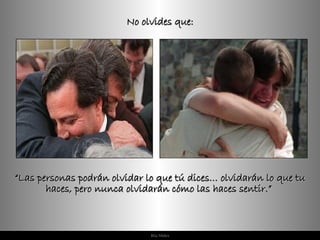 No olvides que: “ Las personas podrán olvidar lo que tú dices… olvidarán lo que tu haces, pero nunca olvidarán cómo las haces sentir.”  