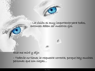 Ella me miró y dijo: - Todavía no tienes la respuesta correcta, porque hay muchas personas que son ciegas... - La visión es muy importante para todos, entonces deben ser nuestros ojos. 