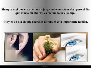 Siempre creí que era apenas un juego entre nosotros dos. pero el día
          que murió mi abuelo, y ante mi dolor ella dijo:

 -Hoy es un día en que necesitas aprender esta importante lección.




                               Ria Slides
 