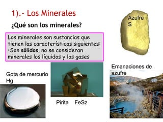 Los minerales son sustancias que
tienen las características siguientes:
•Son ssóólidoslidos, no se consideran
minerales los líquidos y los gases
1).- Los Minerales
PiritaPirita FeSFeS22
¿¿QuQuéé son los minerales?son los minerales?
Emanaciones deEmanaciones de
azufreazufre
AzufreAzufre
SS
Gota de mercurioGota de mercurio
HgHg
 