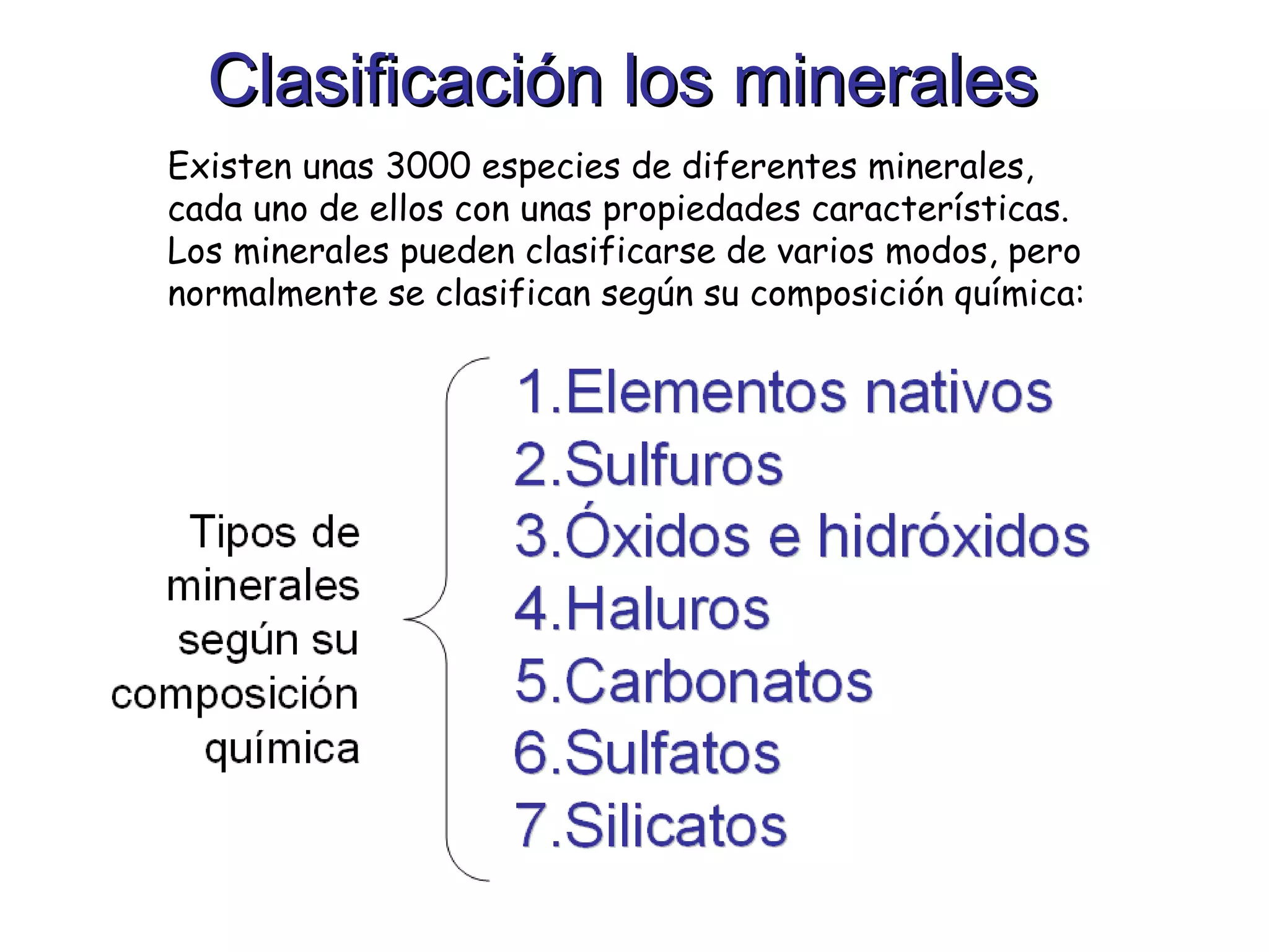 Clasificación los minerales Existen unas 3000 especies de diferentes minerales, cada uno de ellos con unas propiedades características. Los minerales pueden clasificarse de varios modos, pero normalmente se clasifican según su composición química: 