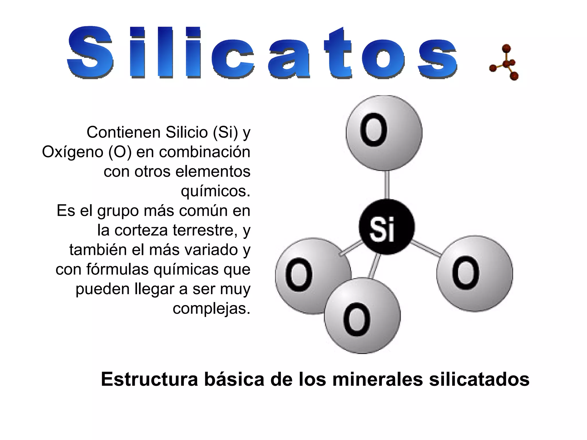Silicatos Contienen Silicio (Si) y Oxígeno (O) en combinación con otros elementos químicos. Es el grupo más común en la corteza terrestre, y también el más variado y con fórmulas químicas que pueden llegar a ser muy complejas. Estructura básica de los minerales silicatados 