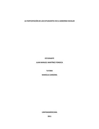 LA PARTICIPACIÓN DE LOS ESTUDIANTES EN EL GOBIERNO ESCOLAR




                       ESTUDIANTE

             JUAN MANUEL MARTÍNEZ FONSECA



                         TUTORA

                    MARCELA CARDONA




                    UNIPANAMERICANA

                          2011
 