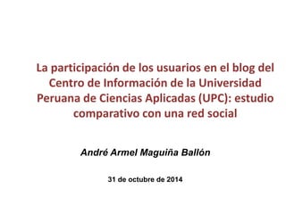 La participación de los usuarios en el blog del
Centro de Información de la Universidad
Peruana de Ciencias Aplicadas (UPC): estudio
comparativo con una red social
André Armel Maguiña Ballón
31 de octubre de 2014
 