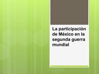 La participación
de México en la
segunda guerra
mundial
 